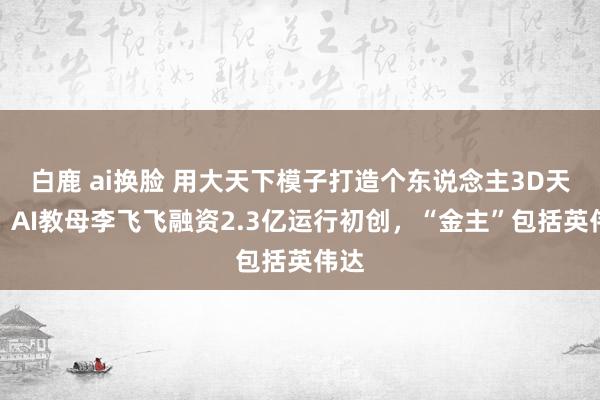 白鹿 ai换脸 用大天下模子打造个东说念主3D天下，AI教母李飞飞融资2.3亿运行初创，“金主”包括英伟达