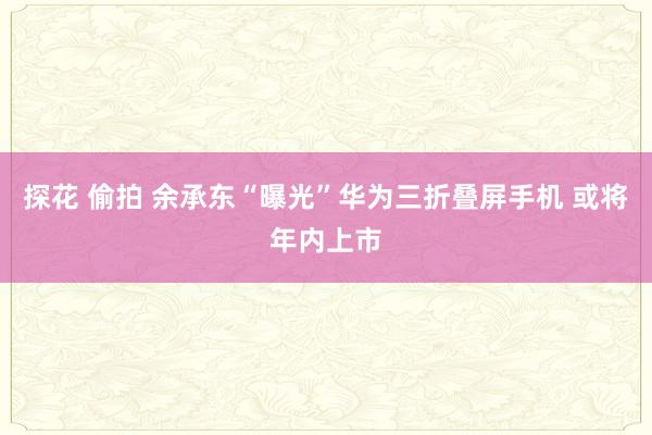 探花 偷拍 余承东“曝光”华为三折叠屏手机 或将年内上市