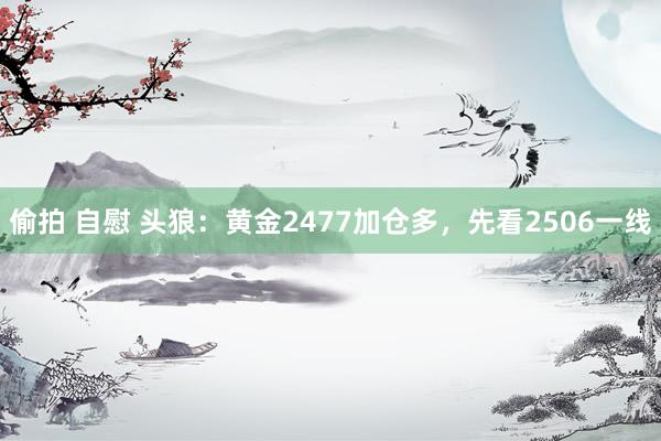 偷拍 自慰 头狼：黄金2477加仓多，先看2506一线