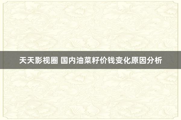 天天影视圈 国内油菜籽价钱变化原因分析