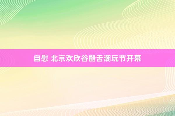 自慰 北京欢欣谷齰舌潮玩节开幕