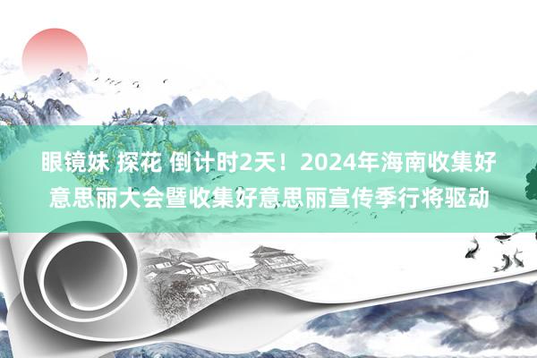 眼镜妹 探花 倒计时2天！2024年海南收集好意思丽大会暨收集好意思丽宣传季行将驱动