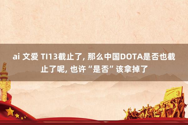 ai 文爱 TI13截止了， 那么中国DOTA是否也截止了呢， 也许“是否”该拿掉了