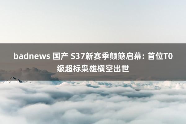 badnews 国产 S37新赛季颠簸启幕: 首位T0级超标枭雄横空出世