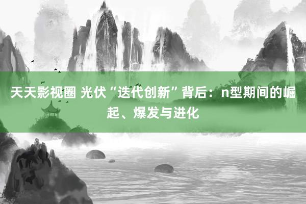 天天影视圈 光伏“迭代创新”背后：n型期间的崛起、爆发与进化