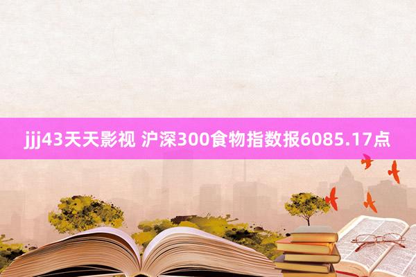 jjj43天天影视 沪深300食物指数报6085.17点