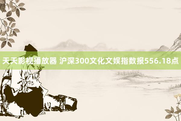 天天影视播放器 沪深300文化文娱指数报556.18点