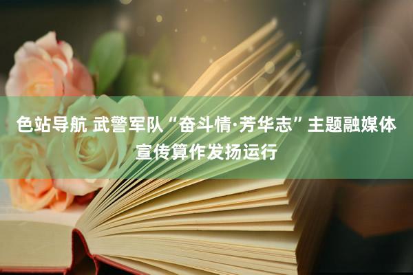 色站导航 武警军队“奋斗情·芳华志”主题融媒体宣传算作发扬运行