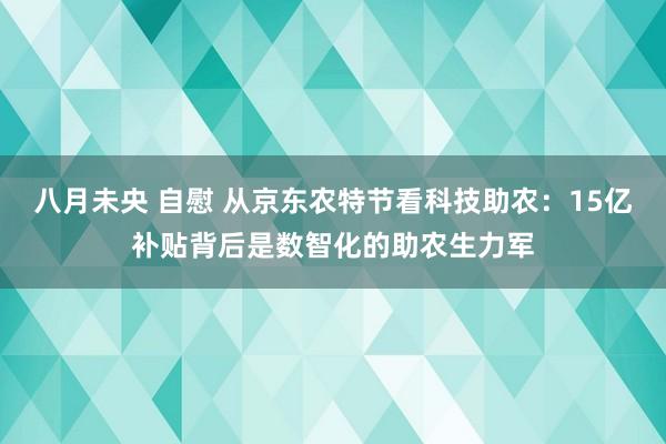 八月未央 自慰 从京东农特节看科技助农：15亿补贴背后是数智化的助农生力军