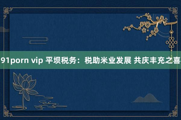 91porn vip 平坝税务：税助米业发展 共庆丰充之喜