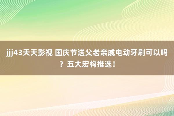 jjj43天天影视 国庆节送父老亲戚电动牙刷可以吗？五大宏构推选！