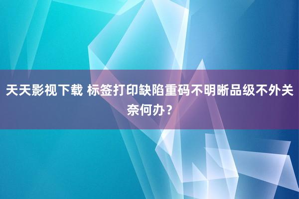 天天影视下载 标签打印缺陷重码不明晰品级不外关奈何办？