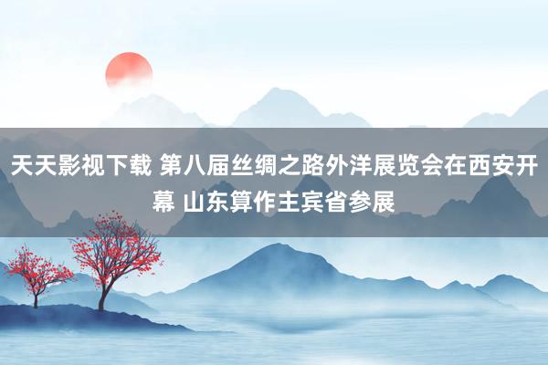 天天影视下载 第八届丝绸之路外洋展览会在西安开幕 山东算作主宾省参展