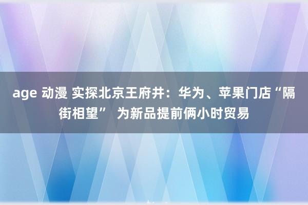 age 动漫 实探北京王府井：华为、苹果门店“隔街相望”  为新品提前俩小时贸易