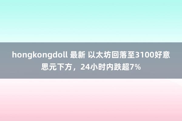 hongkongdoll 最新 以太坊回落至3100好意思元下方，24小时内跌超7%