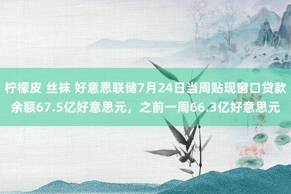 柠檬皮 丝袜 好意思联储7月24日当周贴现窗口贷款余额67.5亿好意思元，之前一周66.3亿好意思元