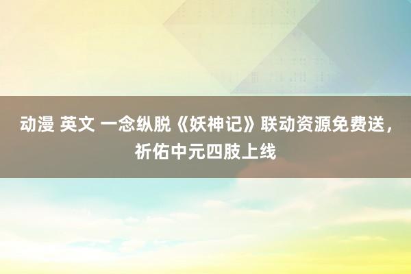 动漫 英文 一念纵脱《妖神记》联动资源免费送，祈佑中元四肢上线