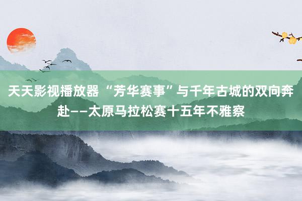 天天影视播放器 “芳华赛事”与千年古城的双向奔赴——太原马拉松赛十五年不雅察