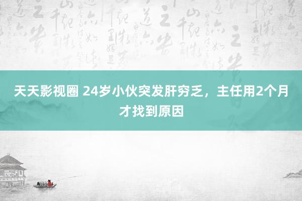 天天影视圈 24岁小伙突发肝穷乏，主任用2个月才找到原因