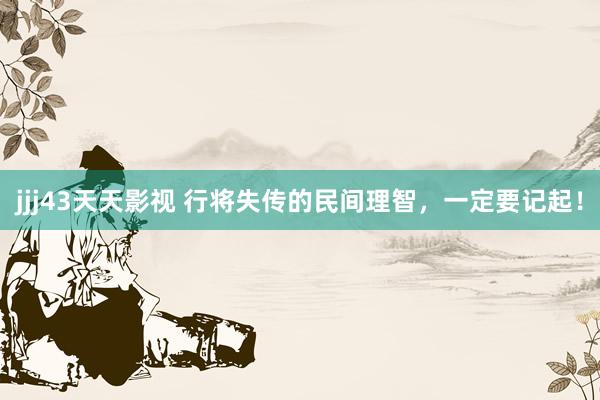 jjj43天天影视 行将失传的民间理智，一定要记起！