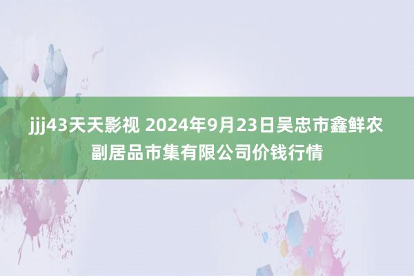 jjj43天天影视 2024年9月23日吴忠市鑫鲜农副居品市集有限公司价钱行情