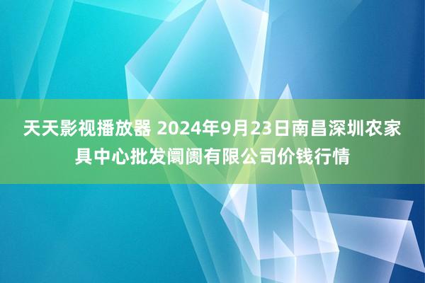 天天影视播放器 2024年9月23日南昌深圳农家具中心批发阛阓有限公司价钱行情