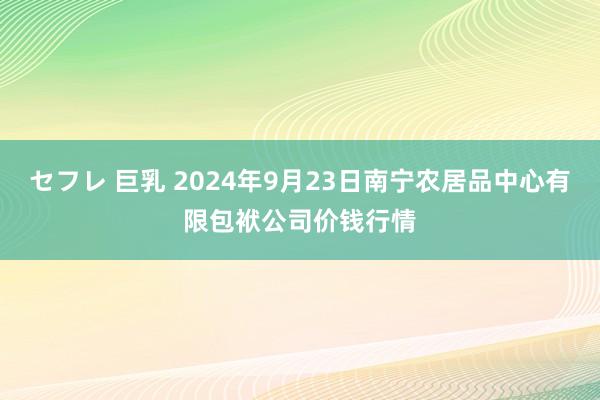 セフレ 巨乳 2024年9月23日南宁农居品中心有限包袱公司价钱行情