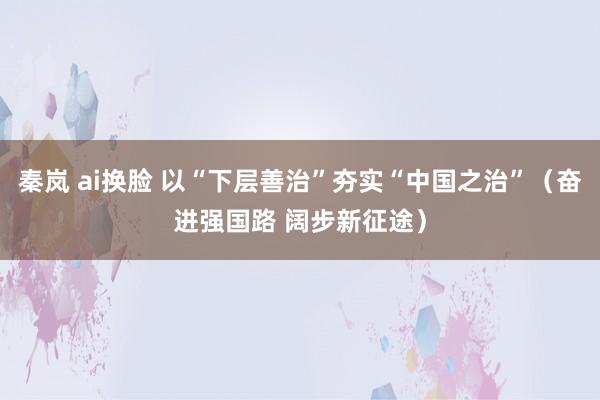 秦岚 ai换脸 以“下层善治”夯实“中国之治”（奋进强国路 阔步新征途）