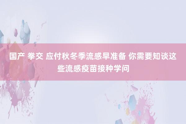 国产 拳交 应付秋冬季流感早准备 你需要知谈这些流感疫苗接种学问