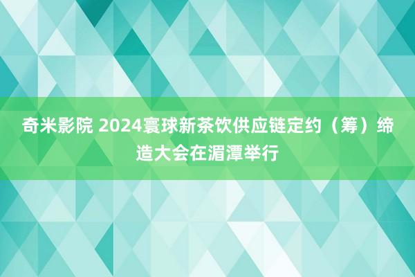 奇米影院 2024寰球新茶饮供应链定约（筹）缔造大会在湄潭举行