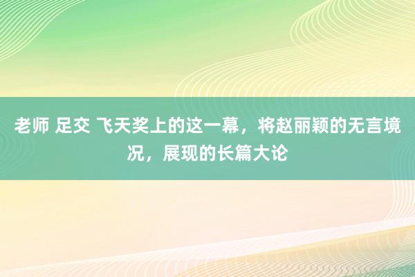 老师 足交 飞天奖上的这一幕，将赵丽颖的无言境况，展现的长篇大论