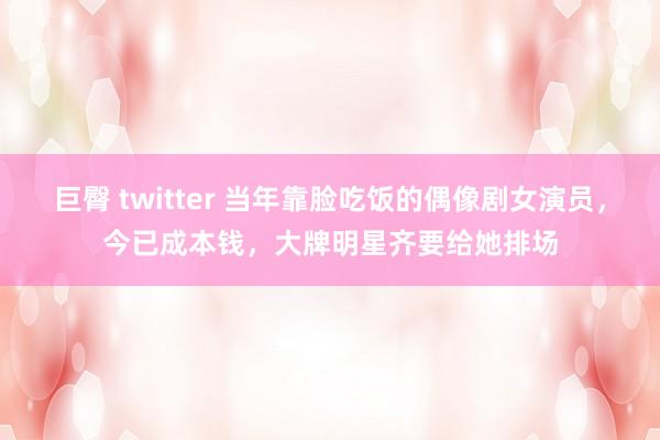 巨臀 twitter 当年靠脸吃饭的偶像剧女演员，今已成本钱，大牌明星齐要给她排场