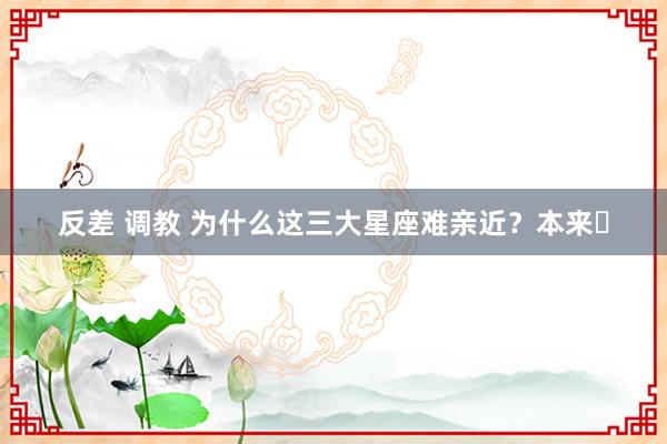 反差 调教 为什么这三大星座难亲近？本来⋯