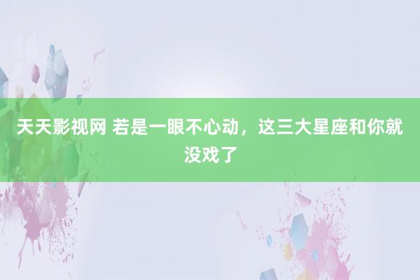 天天影视网 若是一眼不心动，这三大星座和你就没戏了