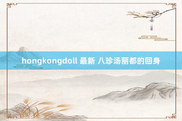 hongkongdoll 最新 八珍汤丽都的回身