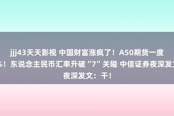 jjj43天天影视 中国财富涨疯了！A50期货一度涨超3%！东说念主民币汇率升破“7”关隘 中信证券夜深发文：干！