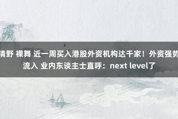 清野 裸舞 近一周买入港股外资机构达千家！外资强势流入 业内东谈主士直呼：next level了