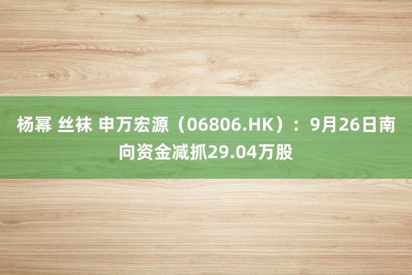 杨幂 丝袜 申万宏源（06806.HK）：9月26日南向资金减抓29.04万股