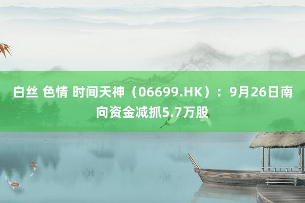 白丝 色情 时间天神（06699.HK）：9月26日南向资金减抓5.7万股