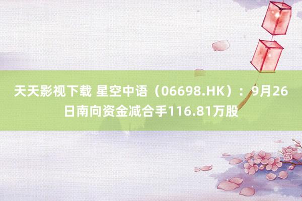 天天影视下载 星空中语（06698.HK）：9月26日南向资金减合手116.81万股