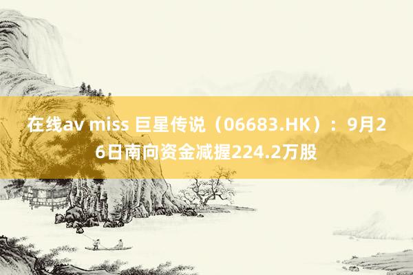 在线av miss 巨星传说（06683.HK）：9月26日南向资金减握224.2万股