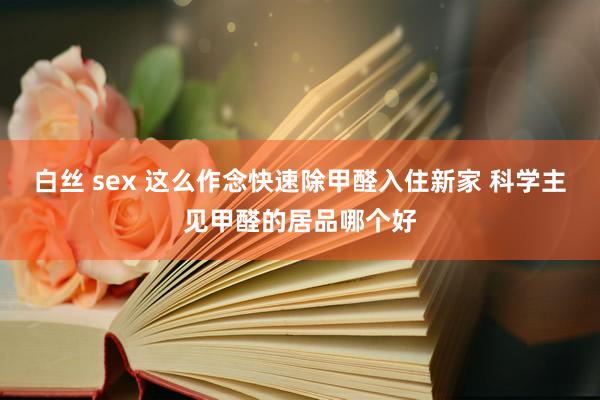 白丝 sex 这么作念快速除甲醛入住新家 科学主见甲醛的居品哪个好