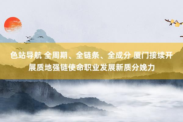 色站导航 全周期、全链条、全成分 厦门接续开展质地强链使命职业发展新质分娩力