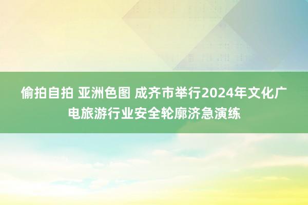 偷拍自拍 亚洲色图 成齐市举行2024年文化广电旅游行业安全轮廓济急演练