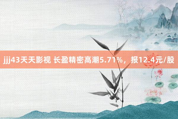 jjj43天天影视 长盈精密高潮5.71%，报12.4元/股