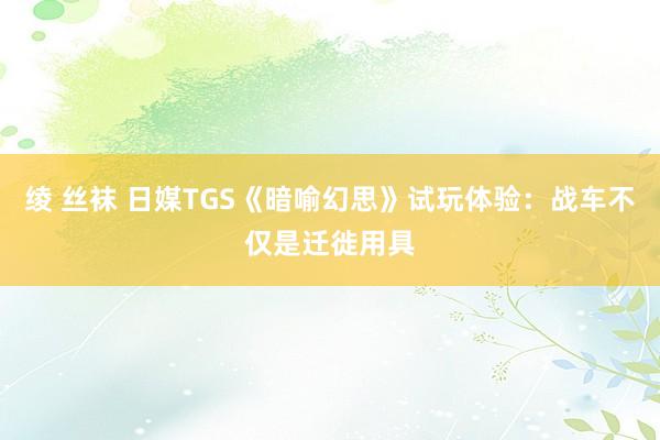 绫 丝袜 日媒TGS《暗喻幻思》试玩体验：战车不仅是迁徙用具