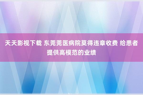 天天影视下载 东莞莞医病院莫得违章收费 给患者提供高模范的业绩