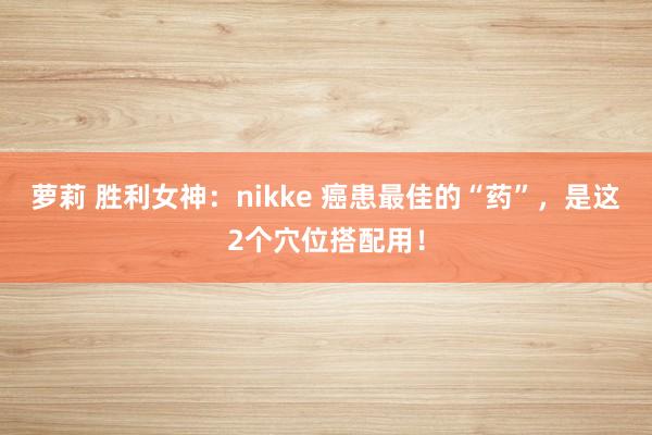 萝莉 胜利女神：nikke 癌患最佳的“药”，是这2个穴位搭配用！