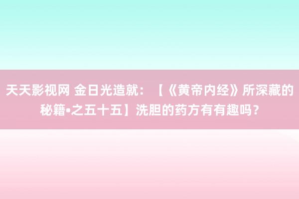 天天影视网 金日光造就：【《黄帝内经》所深藏的秘籍•之五十五】洗胆的药方有有趣吗？