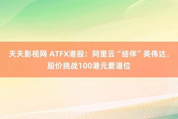 天天影视网 ATFX港股：阿里云“结伴”英伟达，股价挑战100港元要道位